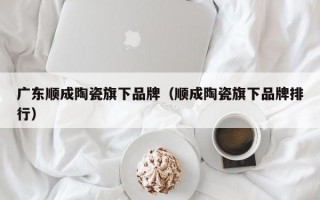 广东顺成陶瓷旗下品牌（顺成陶瓷旗下品牌排行）